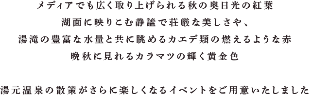 メディアでも広く取り上げられる秋の奥日光の紅葉
           湖面に映りこむ静謐で荘厳な美しさや、
           湯滝の豊富な水量と共に眺めるカエデ類の燃えるような赤
           晩秋に見れるカラマツの輝く黄金色

           湯元温泉の散策がさらに楽しくなるイベントをご用意いたしました