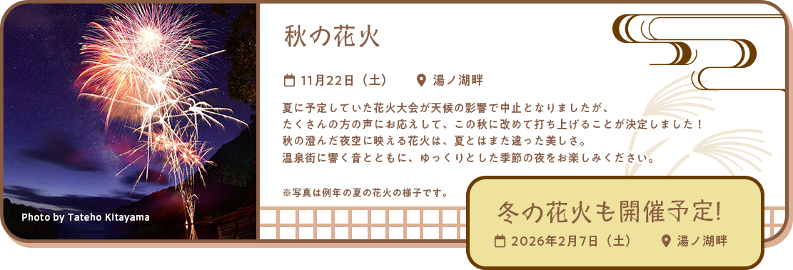 秋の花火 11月22日（土）湯ノ湖畔 夏に予定していた花火大会が天候の影響で中止となりましたが、
たくさんの方の声にお応えして、この秋に改めて打ち上げることが決定しました！
秋の澄んだ夜空に映える花火は、夏とはまた違った美しさ。
温泉街に響く音とともに、ゆっくりとした季節の夜をお楽しみください。冬の花火も開催予定！2026年2月7日（土）湯ノ湖畔